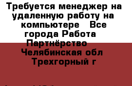 Требуется менеджер на удаленную работу на компьютере - Все города Работа » Партнёрство   . Челябинская обл.,Трехгорный г.